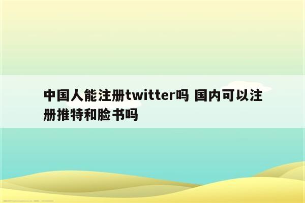 中国人能注册twitter吗 国内可以注册推特和脸书吗