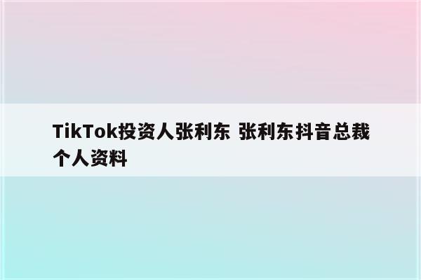 TikTok投资人张利东 张利东抖音总裁个人资料