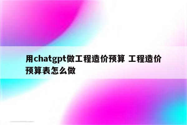 用chatgpt做工程造价预算 工程造价预算表怎么做