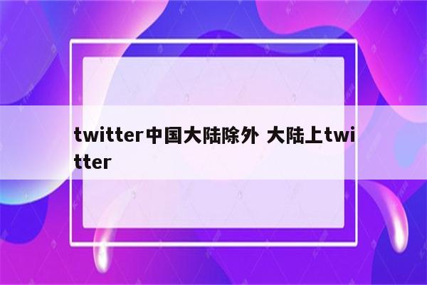 twitter中国大陆除外 大陆上twitter