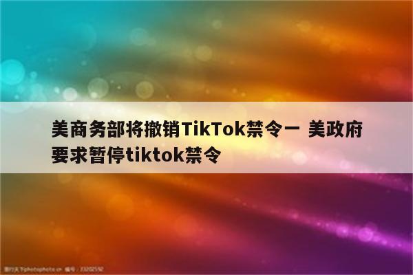 美商务部将撤销TikTok禁令一 美政府要求暂停tiktok禁令