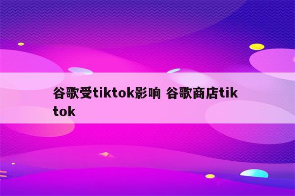 谷歌受tiktok影响 谷歌商店tik tok