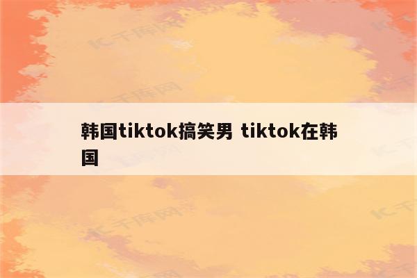 韩国tiktok搞笑男 tiktok在韩国