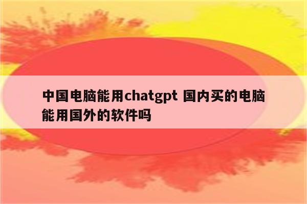 中国电脑能用chatgpt 国内买的电脑能用国外的软件吗