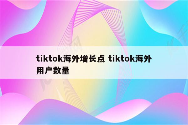 tiktok海外增长点 tiktok海外用户数量