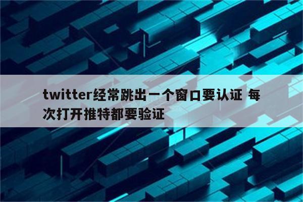 twitter经常跳出一个窗口要认证 每次打开推特都要验证