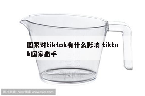 国家对tiktok有什么影响 tiktok国家出手