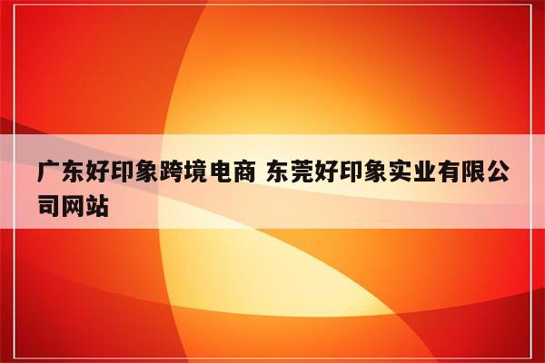 广东好印象跨境电商 东莞好印象实业有限公司网站