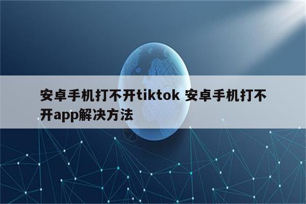 安卓手机打不开tiktok 安卓手机打不开app解决方法