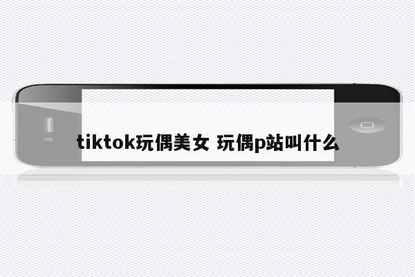 tiktok玩偶美女 玩偶p站叫什么