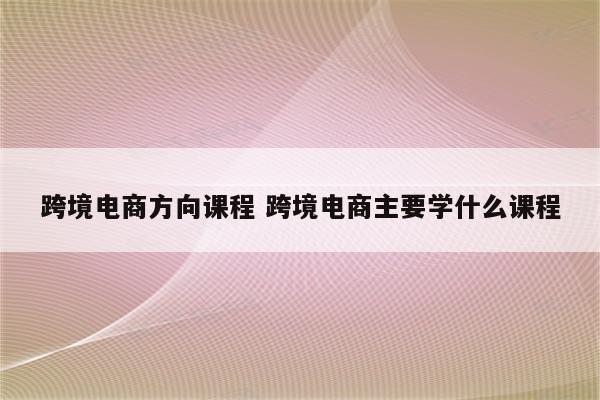 跨境电商方向课程 跨境电商主要学什么课程