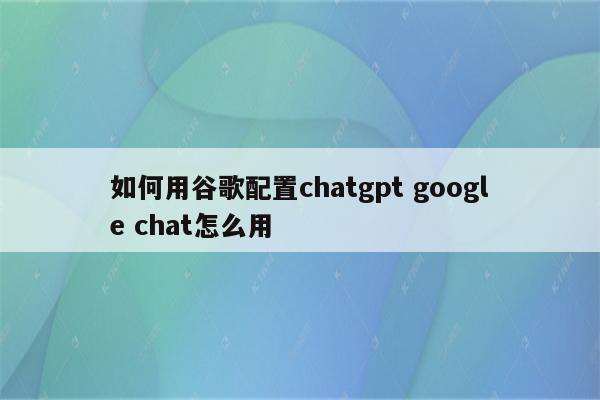 如何用谷歌配置chatgpt google chat怎么用