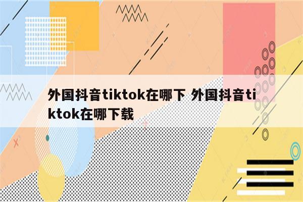 外国抖音tiktok在哪下 外国抖音tiktok在哪下载