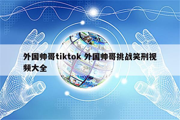 外国帅哥tiktok 外国帅哥挑战笑刑视频大全