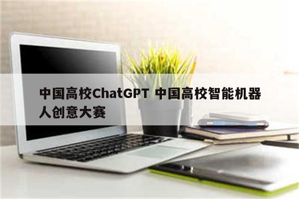 中国高校ChatGPT 中国高校智能机器人创意大赛