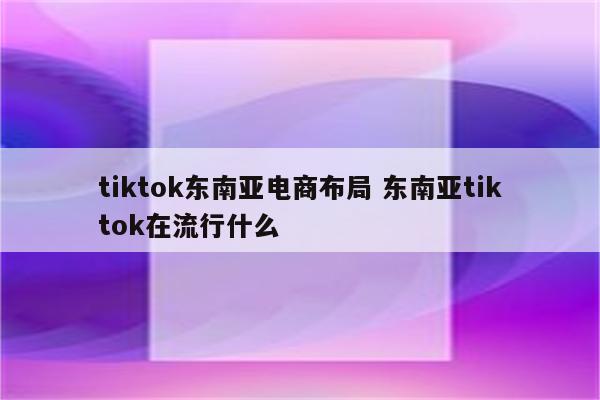 tiktok东南亚电商布局 东南亚tiktok在流行什么