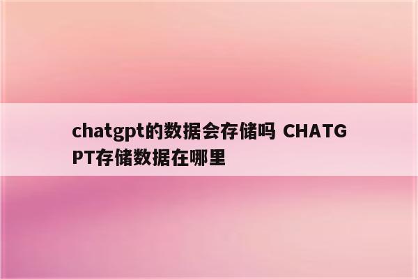 chatgpt的数据会存储吗 CHATGPT存储数据在哪里