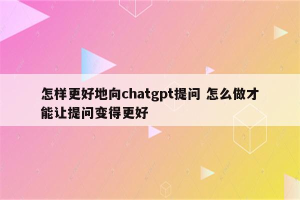 怎样更好地向chatgpt提问 怎么做才能让提问变得更好