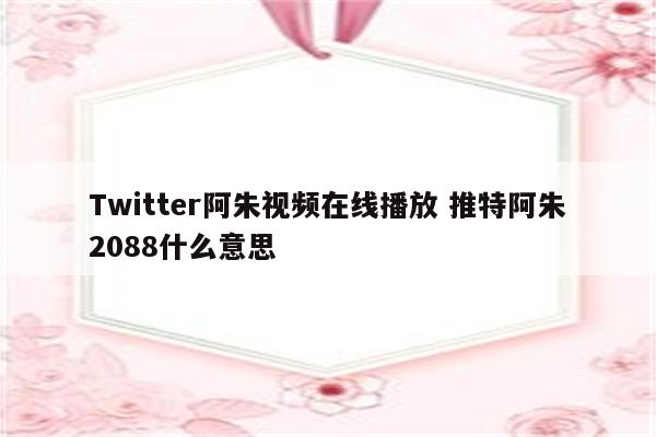 Twitter阿朱视频在线播放 推特阿朱2088什么意思