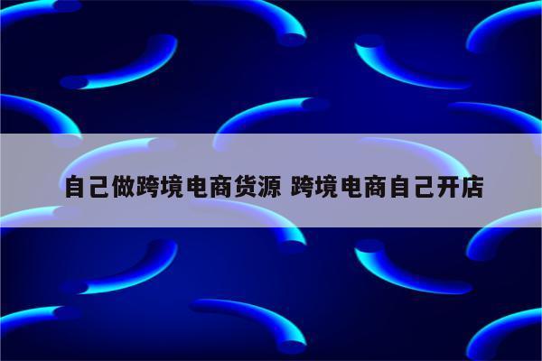 自己做跨境电商货源 跨境电商自己开店