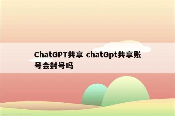 ChatGPT共享 chatGpt共享账号会封号吗