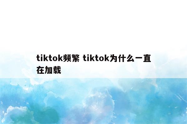 tiktok频繁 tiktok为什么一直在加载