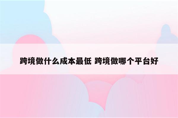 跨境做什么成本最低 跨境做哪个平台好