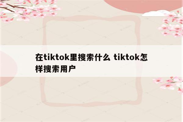 在tiktok里搜索什么 tiktok怎样搜索用户
