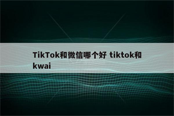 TikTok和微信哪个好 tiktok和kwai