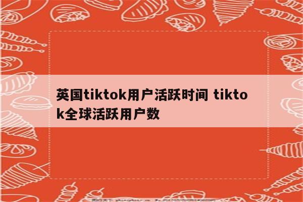 英国tiktok用户活跃时间 tiktok全球活跃用户数