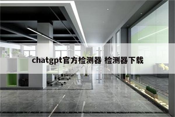 chatgpt官方检测器 检测器下载