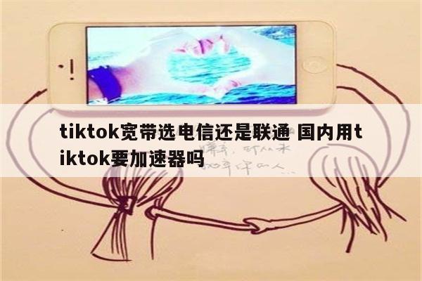 tiktok宽带选电信还是联通 国内用tiktok要加速器吗