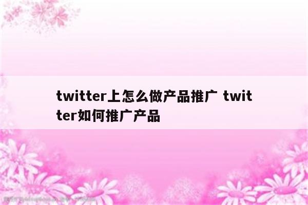 twitter上怎么做产品推广 twitter如何推广产品
