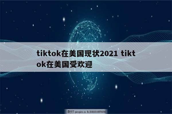 tiktok在美国现状2021 tiktok在美国受欢迎