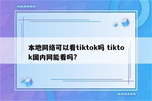 本地网络可以看tiktok吗 tiktok国内网能看吗?
