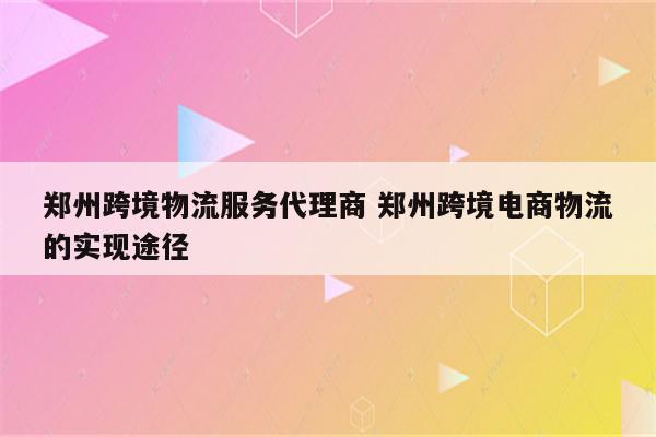 郑州跨境物流服务代理商 郑州跨境电商物流的实现途径