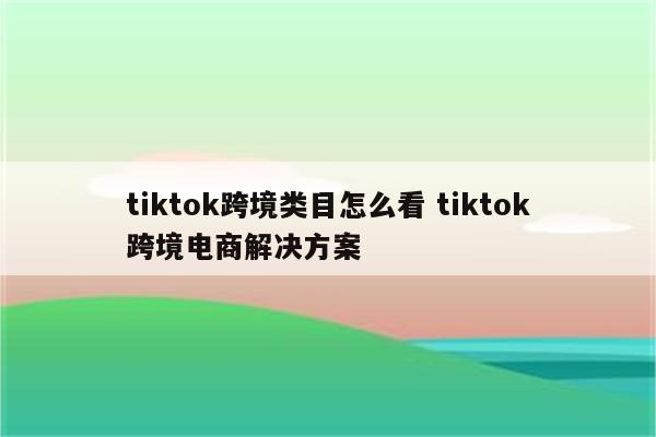 tiktok跨境类目怎么看 tiktok跨境电商解决方案