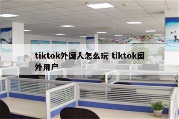 tiktok外国人怎么玩 tiktok国外用户