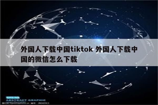 外国人下载中国tiktok 外国人下载中国的微信怎么下载