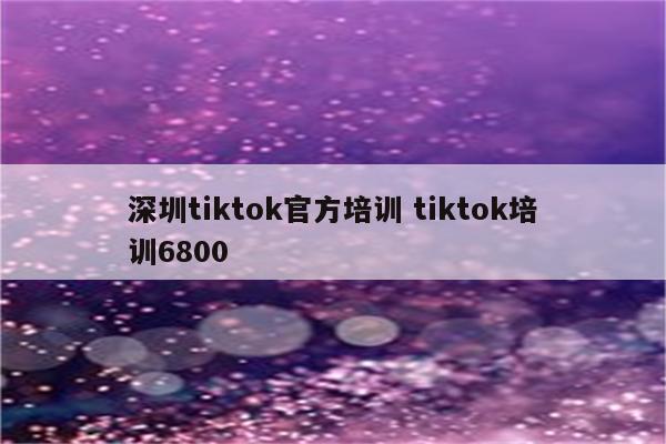 深圳tiktok官方培训 tiktok培训6800