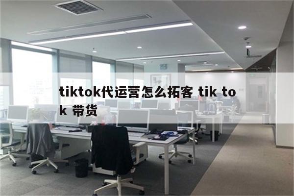 tiktok代运营怎么拓客 tik tok 带货