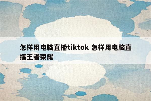 怎样用电脑直播tiktok 怎样用电脑直播王者荣耀
