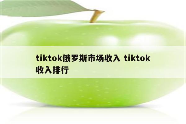 tiktok俄罗斯市场收入 tiktok收入排行