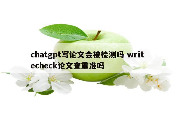 chatgpt写论文会被检测吗 writecheck论文查重准吗