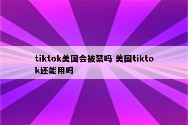 tiktok美国会被禁吗 美国tiktok还能用吗