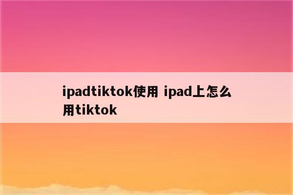 ipadtiktok使用 ipad上怎么用tiktok