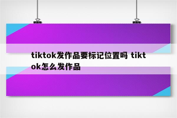 tiktok发作品要标记位置吗 tiktok怎么发作品