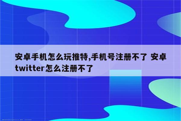 安卓手机怎么玩推特,手机号注册不了 安卓twitter怎么注册不了
