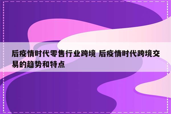 后疫情时代零售行业跨境 后疫情时代跨境交易的趋势和特点