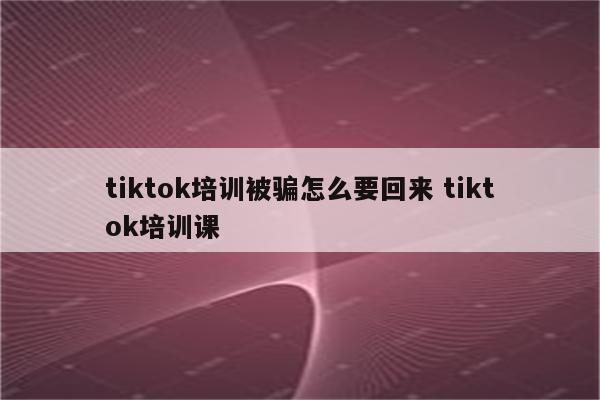 tiktok培训被骗怎么要回来 tiktok培训课
